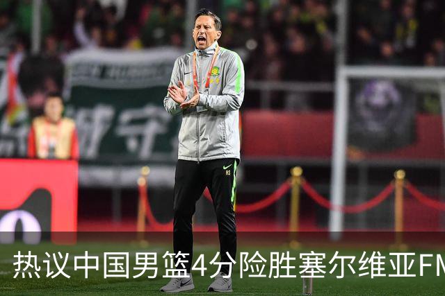 热议中国男篮4分险胜塞尔维亚FMP！王俊杰18+14引爆舆论获盛赞